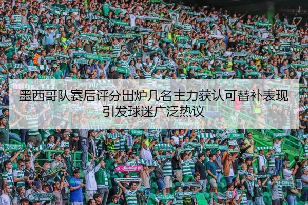 墨西哥队赛后评分出炉几名主力获认可替补表现引发球迷广泛热议